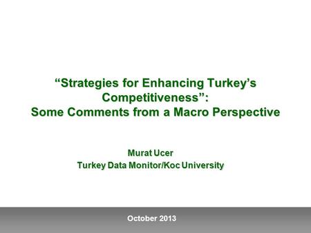 October 2013 “Strategies for Enhancing Turkey’s Competitiveness”: Some Comments from a Macro Perspective Murat Ucer Turkey Data Monitor/Koc University.