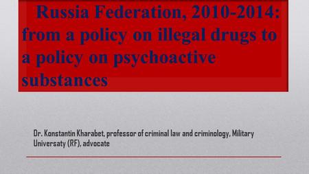 Russia Federation, 2010-2014: from a policy on illegal drugs to a policy on psychoactive substances Dr. Konstantin Kharabet, professor of criminal law.
