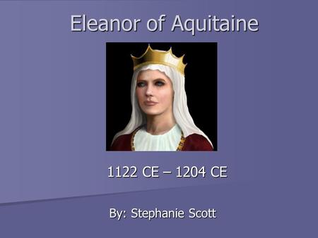 Eleanor of Aquitaine 1122 CE – 1204 CE By: Stephanie Scott.