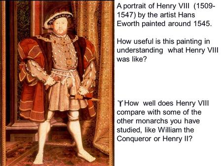 A portrait of Henry VIII (1509- 1547) by the artist Hans Eworth painted around 1545. How useful is this painting in understanding what Henry VIII was.