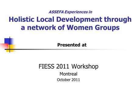 ASSEFA Experiences in Holistic Local Development through a network of Women Groups FIESS 2011 Workshop Montreal October 2011 Presented at.