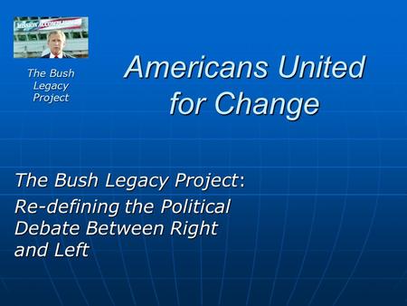 Americans United for Change The Bush Legacy Project: Re-defining the Political Debate Between Right and Left The Bush Legacy Project.
