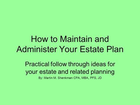 How to Maintain and Administer Your Estate Plan Practical follow through ideas for your estate and related planning By: Martin M. Shenkman CPA, MBA, PFS,