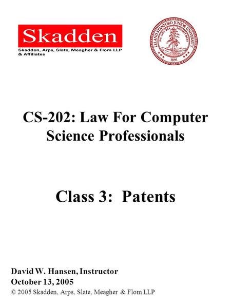 CS-202: Law For Computer Science Professionals Class 3: Patents David W. Hansen, Instructor October 13, 2005 © 2005 Skadden, Arps, Slate, Meagher & Flom.