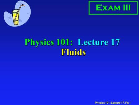 Physics 101: Lecture 17, Pg 1 Physics 101: Lecture 17 Fluids Exam III.