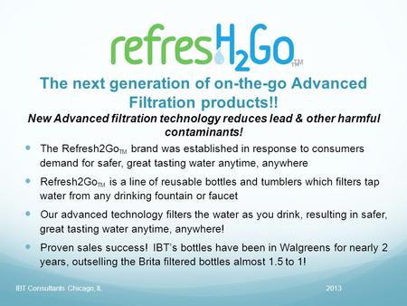TM 2013IBT Consultants Chicago, IL The Refresh2Go TM brand was established in response to consumers demand for safer, great tasting water anytime, anywhere.