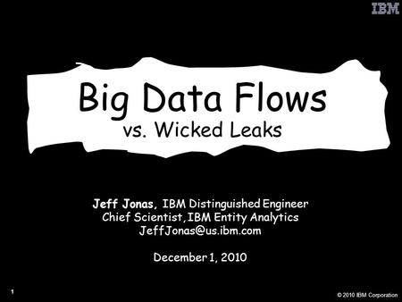 © 2010 IBM Corporation 1 Big Data Flows vs. Wicked Leaks Jeff Jonas, IBM Distinguished Engineer Chief Scientist, IBM Entity Analytics