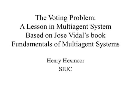 The Voting Problem: A Lesson in Multiagent System Based on Jose Vidal’s book Fundamentals of Multiagent Systems Henry Hexmoor SIUC.
