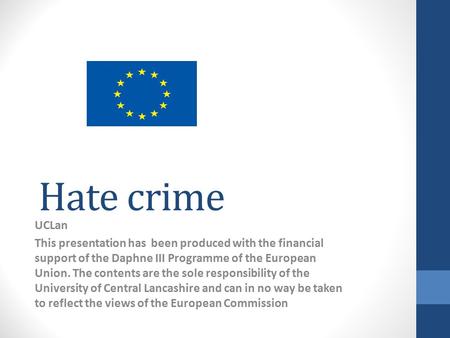Hate crime UCLan This presentation has been produced with the financial support of the Daphne III Programme of the European Union. The contents are the.