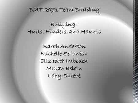 BMT-2071 Team Building Bullying: Hurts, Hinders, and Haunts Sarah Anderson Michelle Soldwish Elizabeth Imboden Mulaw Beletu Lacy Shreve.