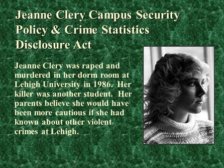 Jeanne Clery Campus Security Policy & Crime Statistics Disclosure Act Jeanne Clery was raped and murdered in her dorm room at Lehigh University in 1986.
