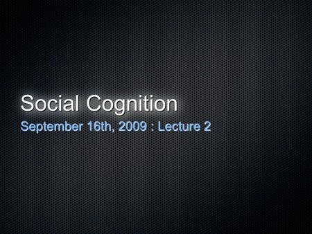 Social Cognition September 16th, 2009 : Lecture 2.