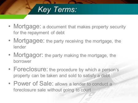Key Terms: Mortgage: a document that makes property security for the repayment of debt Mortgagee: the party receiving the mortgage, the lender Mortgagor: