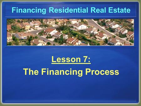 Financing Residential Real Estate Lesson 7: The Financing Process.