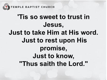 'Tis so sweet to trust in Jesus, Just to take Him at His word. Just to rest upon His promise, Just to know, Thus saith the Lord.