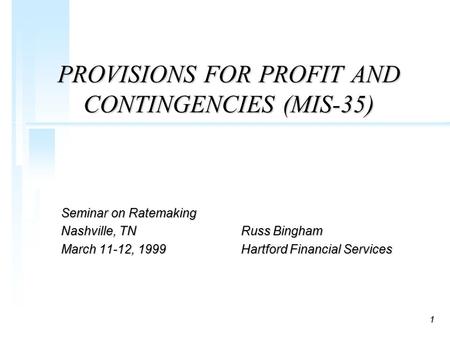 1 PROVISIONS FOR PROFIT AND CONTINGENCIES (MIS-35) Seminar on Ratemaking Nashville, TNRuss Bingham March 11-12, 1999Hartford Financial Services.