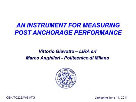CEN/TC226/WG1/TG1 Linkoping June 14, 2011 AN INSTRUMENT FOR MEASURING POST ANCHORAGE PERFORMANCE Vittorio Giavotto – LIRA srl Marco Anghileri - Politecnico.