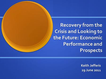 Recovery from the Crisis and Looking to the Future: Economic Performance and Prospects Keith Jefferis 29 June 2011.