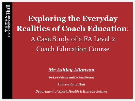 Exploring the Everyday Realities of Coach Education: A Case Study of a FA Level 2 Coach Education Course Mr Ashley Allanson Dr Lee Nelson and Dr Paul Potrac.
