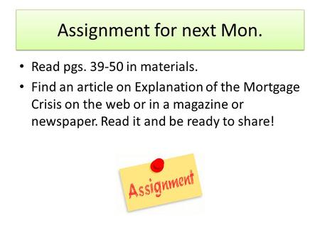 Assignment for next Mon. Read pgs. 39-50 in materials. Find an article on Explanation of the Mortgage Crisis on the web or in a magazine or newspaper.