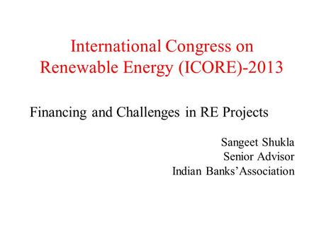 International Congress on Renewable Energy (ICORE)-2013 Financing and Challenges in RE Projects Sangeet Shukla Senior Advisor Indian Banks’Association.