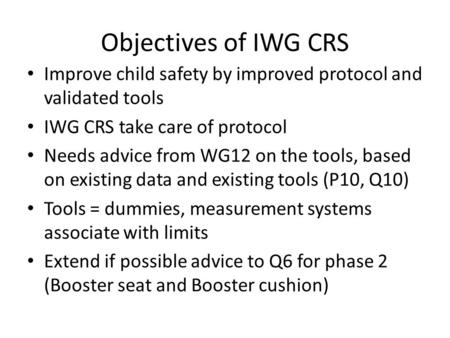Objectives of IWG CRS Improve child safety by improved protocol and validated tools IWG CRS take care of protocol Needs advice from WG12 on the tools,