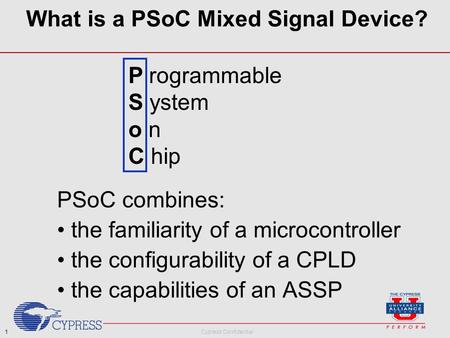 1 Cypress Confidential What is a PSoC Mixed Signal Device? PSoC combines: the familiarity of a microcontroller the configurability of a CPLD the capabilities.