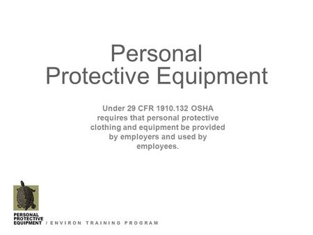 PERSONAL PROTECTIVE EQUIPMENT / E N V I R O N T R A I N I N G P R O G R A M Personal Protective Equipment Under 29 CFR 1910.132 OSHA requires that personal.