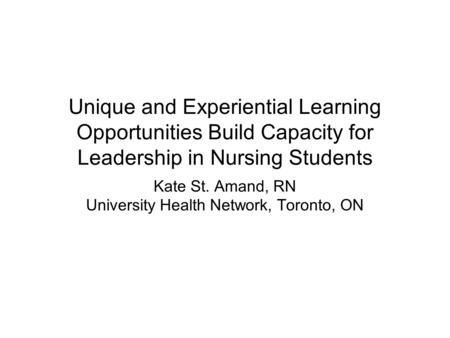 Unique and Experiential Learning Opportunities Build Capacity for Leadership in Nursing Students Kate St. Amand, RN University Health Network, Toronto,