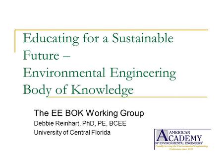 Educating for a Sustainable Future – Environmental Engineering Body of Knowledge The EE BOK Working Group Debbie Reinhart, PhD, PE, BCEE University of.