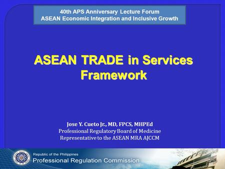 ASEAN TRADE in Services Framework Jose Y. Cueto Jr., MD, FPCS, MHPEd Professional Regulatory Board of Medicine Representative to the ASEAN MRA AJCCM 40th.