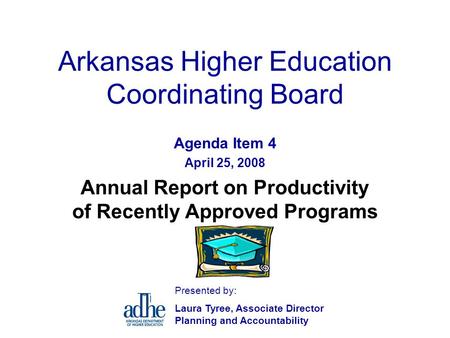 Arkansas Higher Education Coordinating Board Agenda Item 4 April 25, 2008 Annual Report on Productivity of Recently Approved Programs Presented by: Laura.