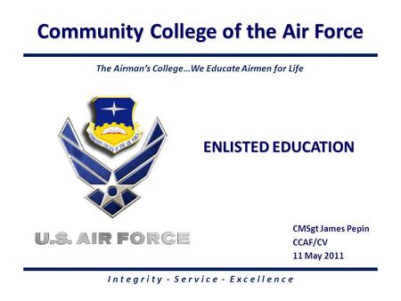 Community College of the Air Force I n t e g r i t y - S e r v i c e - E x c e l l e n c e ENLISTED EDUCATION CMSgt James Pepin CCAF/CV 11 May 2011 The.