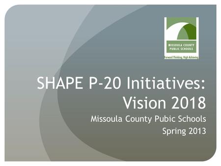 SHAPE P-20 Initiatives: Vision 2018 Missoula County Pubic Schools Spring 2013.