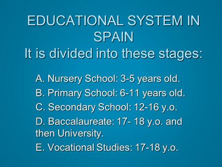 EDUCATIONAL SYSTEM IN SPAIN It is divided into these stages: A. Nursery School: 3-5 years old. B. Primary School: 6-11 years old. C. Secondary School: