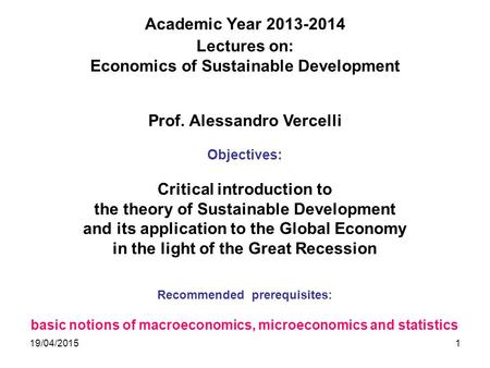 19/04/20151 Academic Year 2013-2014 Lectures on: Economics of Sustainable Development Prof. Alessandro Vercelli Objectives: Critical introduction to the.