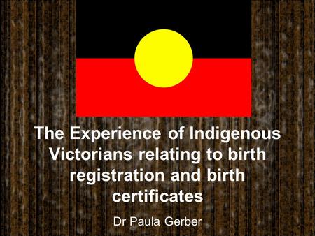 The Experience of Indigenous Victorians relating to birth registration and birth certificates Dr Paula Gerber.