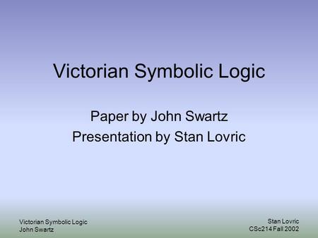 Stan Lovric CSc214 Fall 2002 Victorian Symbolic Logic John Swartz Victorian Symbolic Logic Paper by John Swartz Presentation by Stan Lovric.
