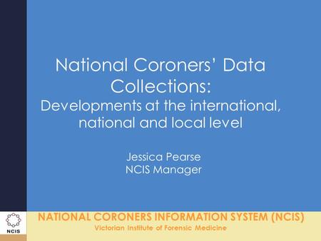 NATIONAL CORONERS INFORMATION SYSTEM (NCIS) Victorian Institute of Forensic Medicine National Coroners’ Data Collections: Developments at the international,