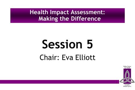 Session 5 Chair: Eva Elliott Health Impact Assessment: Making the Difference.