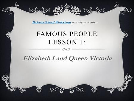 FAMOUS PEOPLE LESSON 1: Elizabeth I and Queen Victoria Balestra School WorkshopsBalestra School Workshops proudly presents..