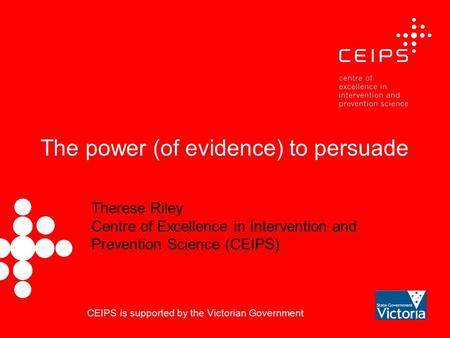 The power (of evidence) to persuade Therese Riley Centre of Excellence in Intervention and Prevention Science (CEIPS) CEIPS is supported by the Victorian.