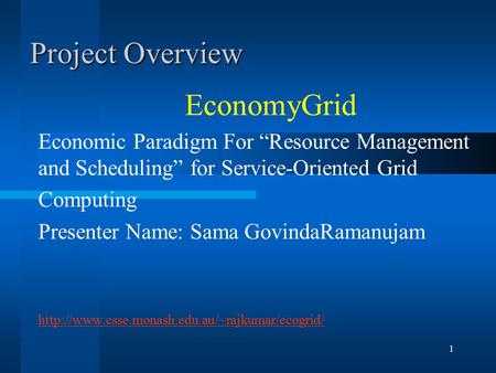 1 Project Overview EconomyGrid Economic Paradigm For “Resource Management and Scheduling” for Service-Oriented Grid Computing Presenter Name: Sama GovindaRamanujam.
