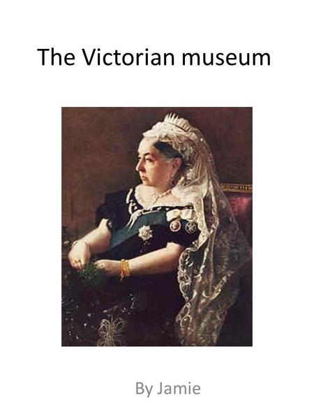 The Victorian museum By Jamie Welcome to Jamie’s interactive Victorian museum. On every page there are some instructions. Follow them and you will be.