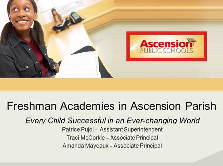 Freshman Academies in Ascension Parish Every Child Successful in an Ever-changing World Patrice Pujol – Assistant Superintendent Traci McCorkle – Associate.