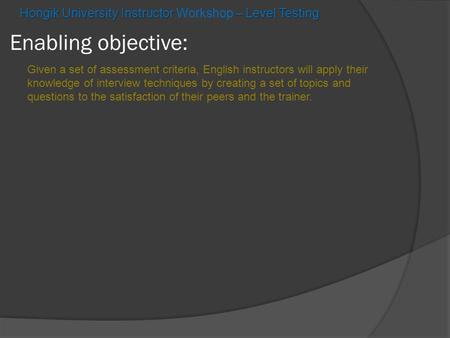 Enabling objective: Hongik University Instructor – Level Testing Hongik University Instructor Workshop – Level Testing Given a set of assessment criteria,