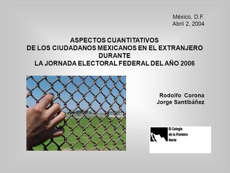 México, D.F. Abril 2, 2004 ASPECTOS CUANTITATIVOS DE LOS CIUDADANOS MEXICANOS EN EL EXTRANJERO DURANTE LA JORNADA ELECTORAL FEDERAL DEL AÑO 2006 Rodolfo.
