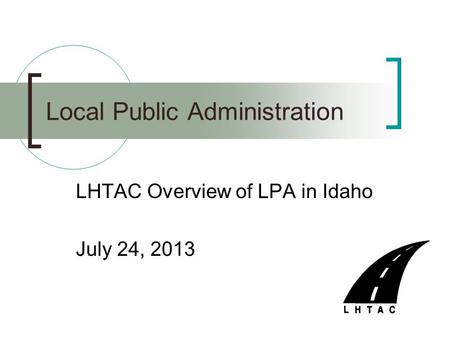 LHTAC Overview of LPA in Idaho July 24, 2013 Local Public Administration.