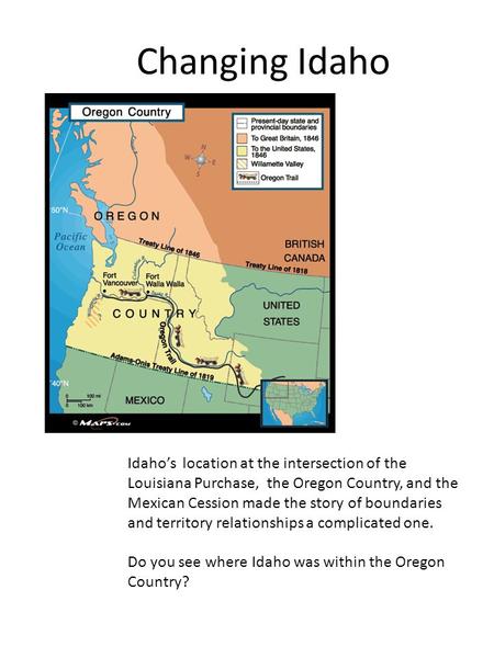 Changing Idaho Idaho’s location at the intersection of the Louisiana Purchase, the Oregon Country, and the Mexican Cession made the story of boundaries.