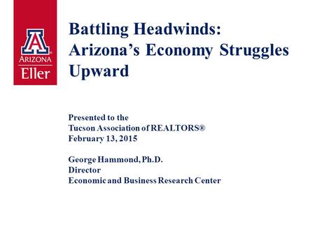 Battling Headwinds: Arizona’s Economy Struggles Upward Presented to the Tucson Association of REALTORS® February 13, 2015 George Hammond, Ph.D. Director.